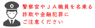 警察官やＪＡ職員を名乗る詐欺や金融犯罪にご注意ください